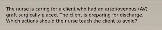 The nurse is caring for a client who had an arteriovenous (AV) graft surgically placed. The client is preparing for discharge. Which actions should the nurse teach the client to avoid?