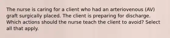 The nurse is caring for a client who had an arteriovenous (AV) graft surgically placed. The client is preparing for discharge. Which actions should the nurse teach the client to avoid? Select all that apply.