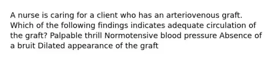 A nurse is caring for a client who has an arteriovenous graft. Which of the following findings indicates adequate circulation of the graft? Palpable thrill Normotensive blood pressure Absence of a bruit Dilated appearance of the graft