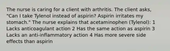 The nurse is caring for a client with arthritis. The client asks, "Can I take Tylenol instead of aspirin? Aspirin irritates my stomach." The nurse explains that acetaminophen (Tylenol): 1 Lacks anticoagulant action 2 Has the same action as aspirin 3 Lacks an anti-inflammatory action 4 Has more severe side effects than aspirin