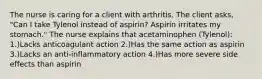 The nurse is caring for a client with arthritis. The client asks, "Can I take Tylenol instead of aspirin? Aspirin irritates my stomach." The nurse explains that acetaminophen (Tylenol): 1.)Lacks anticoagulant action 2.)Has the same action as aspirin 3.)Lacks an anti-inflammatory action 4.)Has more severe side effects than aspirin