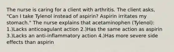 The nurse is caring for a client with arthritis. The client asks, "Can I take Tylenol instead of aspirin? Aspirin irritates my stomach." The nurse explains that acetaminophen (Tylenol): 1.)Lacks anticoagulant action 2.)Has the same action as aspirin 3.)Lacks an anti-inflammatory action 4.)Has more severe side effects than aspirin