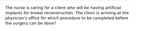 The nurse is caring for a client who will be having artificial implants for breast reconstruction. The client is arriving at the physician's office for which procedure to be completed before the surgery can be done?