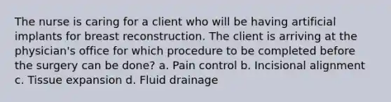 The nurse is caring for a client who will be having artificial implants for breast reconstruction. The client is arriving at the physician's office for which procedure to be completed before the surgery can be done? a. Pain control b. Incisional alignment c. Tissue expansion d. Fluid drainage