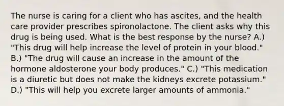 The nurse is caring for a client who has ascites, and the health care provider prescribes spironolactone. The client asks why this drug is being used. What is the best response by the nurse? A.) "This drug will help increase the level of protein in your blood." B.) "The drug will cause an increase in the amount of the hormone aldosterone your body produces." C.) "This medication is a diuretic but does not make the kidneys excrete potassium." D.) "This will help you excrete larger amounts of ammonia."