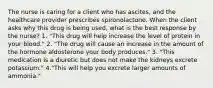 The nurse is caring for a client who has ascites, and the healthcare provider prescribes spironolactone. When the client asks why this drug is being used, what is the best response by the nurse? 1. "This drug will help increase the level of protein in your blood." 2. "The drug will cause an increase in the amount of the hormone aldosterone your body produces." 3. "This medication is a diuretic but does not make the kidneys excrete potassium." 4."This will help you excrete larger amounts of ammonia."