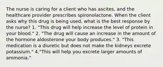 The nurse is caring for a client who has ascites, and the healthcare provider prescribes spironolactone. When the client asks why this drug is being used, what is the best response by the nurse? 1. "This drug will help increase the level of protein in your blood." 2. "The drug will cause an increase in the amount of the hormone aldosterone your body produces." 3. "This medication is a diuretic but does not make the kidneys excrete potassium." 4."This will help you excrete larger amounts of ammonia."