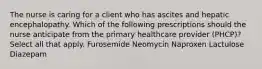 The nurse is caring for a client who has ascites and hepatic encephalopathy. Which of the following prescriptions should the nurse anticipate from the primary healthcare provider (PHCP)? Select all that apply. Furosemide Neomycin Naproxen Lactulose Diazepam