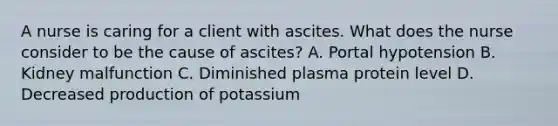 A nurse is caring for a client with ascites. What does the nurse consider to be the cause of ascites? A. Portal hypotension B. Kidney malfunction C. Diminished plasma protein level D. Decreased production of potassium