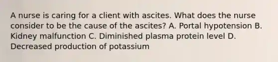 A nurse is caring for a client with ascites. What does the nurse consider to be the cause of the ascites? A. Portal hypotension B. Kidney malfunction C. Diminished plasma protein level D. Decreased production of potassium