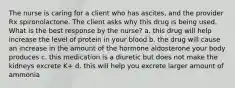 The nurse is caring for a client who has ascites, and the provider Rx spironolactone. The client asks why this drug is being used. What is the best response by the nurse? a. this drug will help increase the level of protein in your blood b. the drug will cause an increase in the amount of the hormone aldosterone your body produces c. this medication is a diuretic but does not make the kidneys excrete K+ d. this will help you excrete larger amount of ammonia