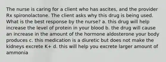 The nurse is caring for a client who has ascites, and the provider Rx spironolactone. The client asks why this drug is being used. What is the best response by the nurse? a. this drug will help increase the level of protein in your blood b. the drug will cause an increase in the amount of the hormone aldosterone your body produces c. this medication is a diuretic but does not make the kidneys excrete K+ d. this will help you excrete larger amount of ammonia