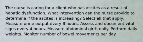 The nurse is caring for a client who has ascites as a result of hepatic dysfunction. What intervention can the nurse provide to determine if the ascites is increasing? Select all that apply. Measure urine output every 8 hours. Assess and document vital signs every 4 hours. Measure abdominal girth daily. Perform daily weights. Monitor number of bowel movements per day.