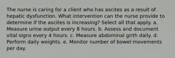 The nurse is caring for a client who has ascites as a result of hepatic dysfunction. What intervention can the nurse provide to determine if the ascites is increasing? Select all that apply. a. Measure urine output every 8 hours. b. Assess and document vital signs every 4 hours. c. Measure abdominal girth daily. d. Perform daily weights. e. Monitor number of bowel movements per day.