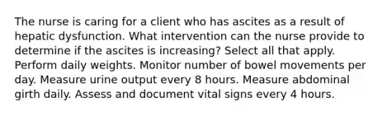 The nurse is caring for a client who has ascites as a result of hepatic dysfunction. What intervention can the nurse provide to determine if the ascites is increasing? Select all that apply. Perform daily weights. Monitor number of bowel movements per day. Measure urine output every 8 hours. Measure abdominal girth daily. Assess and document vital signs every 4 hours.