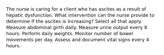 The nurse is caring for a client who has ascites as a result of hepatic dysfunction. What intervention can the nurse provide to determine if the ascites is increasing? Select all that apply. Measure abdominal girth daily. Measure urine output every 8 hours. Perform daily weights. Monitor number of bowel movements per day. Assess and document vital signs every 4 hours.