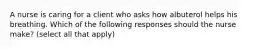 A nurse is caring for a client who asks how albuterol helps his breathing. Which of the following responses should the nurse make? (select all that apply)