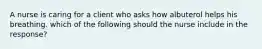 A nurse is caring for a client who asks how albuterol helps his breathing. which of the following should the nurse include in the response?