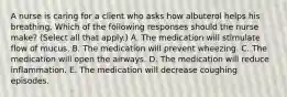 A nurse is caring for a client who asks how albuterol helps his breathing. Which of the following responses should the nurse make? (Select all that apply.) A. The medication will stimulate flow of mucus. B. The medication will prevent wheezing. C. The medication will open the airways. D. The medication will reduce inflammation. E. The medication will decrease coughing episodes.