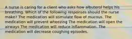 A nurse is caring for a client who asks how albuterol helps his breathing. Which of the following responses should the nurse make? The medication will stimulate flow of mucous. The medication will prevent wheezing The medication will open the airways The medication will reduce inflammation. The medication will decrease coughing episodes.