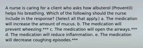 A nurse is caring for a client who asks how albuterol (Proventil) helps his breathing. Which of the following should the nurse include in the response? (Select all that apply.) a. The medication will increase the amount of mucus. b. The medication will prevent wheezing.*** c. The medication will open the airways.*** d. The medication will reduce inflammation. e. The medication will decrease coughing episodes.***