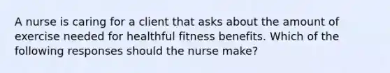 A nurse is caring for a client that asks about the amount of exercise needed for healthful fitness benefits. Which of the following responses should the nurse make?