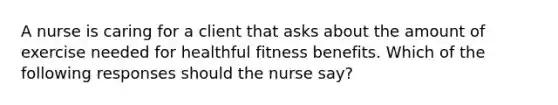 A nurse is caring for a client that asks about the amount of exercise needed for healthful fitness benefits. Which of the following responses should the nurse say?