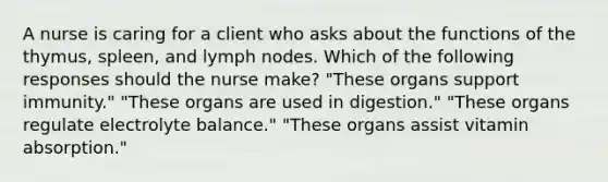 A nurse is caring for a client who asks about the functions of the thymus, spleen, and lymph nodes. Which of the following responses should the nurse make? "These organs support immunity." "These organs are used in digestion." "These organs regulate electrolyte balance." "These organs assist vitamin absorption."