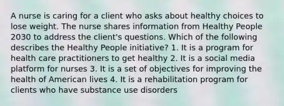 A nurse is caring for a client who asks about healthy choices to lose weight. The nurse shares information from Healthy People 2030 to address the client's questions. Which of the following describes the Healthy People initiative? 1. It is a program for health care practitioners to get healthy 2. It is a social media platform for nurses 3. It is a set of objectives for improving the health of American lives 4. It is a rehabilitation program for clients who have substance use disorders