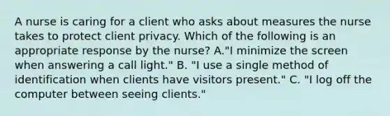 A nurse is caring for a client who asks about measures the nurse takes to protect client privacy. Which of the following is an appropriate response by the nurse? A."I minimize the screen when answering a call light." B. "I use a single method of identification when clients have visitors present." C. "I log off the computer between seeing clients."