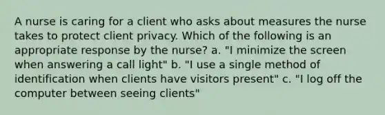 A nurse is caring for a client who asks about measures the nurse takes to protect client privacy. Which of the following is an appropriate response by the nurse? a. "I minimize the screen when answering a call light" b. "I use a single method of identification when clients have visitors present" c. "I log off the computer between seeing clients"