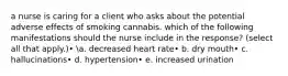 a nurse is caring for a client who asks about the potential adverse effects of smoking cannabis. which of the following manifestations should the nurse include in the response? (select all that apply.)• a. decreased heart rate• b. dry mouth• c. hallucinations• d. hypertension• e. increased urination