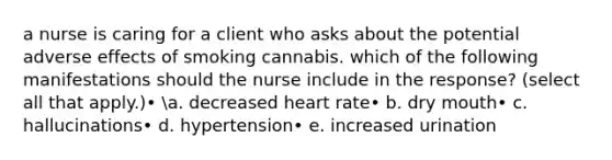 a nurse is caring for a client who asks about the potential adverse effects of smoking cannabis. which of the following manifestations should the nurse include in the response? (select all that apply.)• a. decreased heart rate• b. dry mouth• c. hallucinations• d. hypertension• e. increased urination