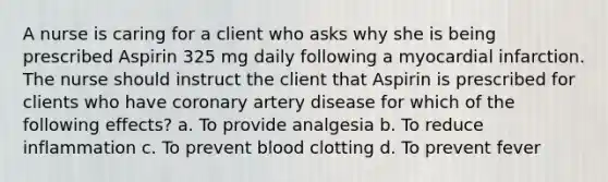 A nurse is caring for a client who asks why she is being prescribed Aspirin 325 mg daily following a myocardial infarction. The nurse should instruct the client that Aspirin is prescribed for clients who have coronary artery disease for which of the following effects? a. To provide analgesia b. To reduce inflammation c. To prevent blood clotting d. To prevent fever