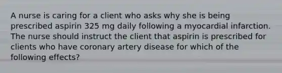 A nurse is caring for a client who asks why she is being prescribed aspirin 325 mg daily following a myocardial infarction. The nurse should instruct the client that aspirin is prescribed for clients who have coronary artery disease for which of the following effects?