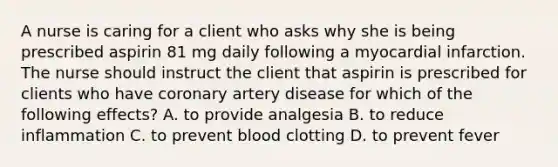 A nurse is caring for a client who asks why she is being prescribed aspirin 81 mg daily following a myocardial infarction. The nurse should instruct the client that aspirin is prescribed for clients who have coronary artery disease for which of the following effects? A. to provide analgesia B. to reduce inflammation C. to prevent blood clotting D. to prevent fever