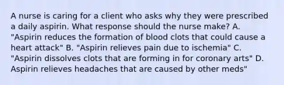 A nurse is caring for a client who asks why they were prescribed a daily aspirin. What response should the nurse make? A. "Aspirin reduces the formation of blood clots that could cause a heart attack" B. "Aspirin relieves pain due to ischemia" C. "Aspirin dissolves clots that are forming in for coronary arts" D. Aspirin relieves headaches that are caused by other meds"