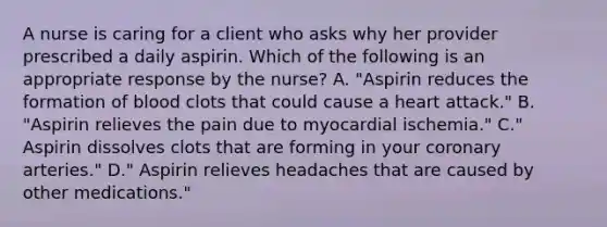 A nurse is caring for a client who asks why her provider prescribed a daily aspirin. Which of the following is an appropriate response by the nurse? A. "Aspirin reduces the formation of blood clots that could cause a heart attack." B. "Aspirin relieves the pain due to myocardial ischemia." C." Aspirin dissolves clots that are forming in your coronary arteries." D." Aspirin relieves headaches that are caused by other medications."