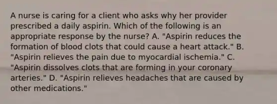 A nurse is caring for a client who asks why her provider prescribed a daily aspirin. Which of the following is an appropriate response by the nurse? A. "Aspirin reduces the formation of blood clots that could cause a heart attack." B. "Aspirin relieves the pain due to myocardial ischemia." C. "Aspirin dissolves clots that are forming in your coronary arteries." D. "Aspirin relieves headaches that are caused by other medications."