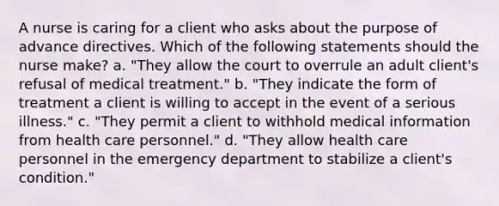 A nurse is caring for a client who asks about the purpose of advance directives. Which of the following statements should the nurse make? a. "They allow the court to overrule an adult client's refusal of medical treatment." b. "They indicate the form of treatment a client is willing to accept in the event of a serious illness." c. "They permit a client to withhold medical information from health care personnel." d. "They allow health care personnel in the emergency department to stabilize a client's condition."