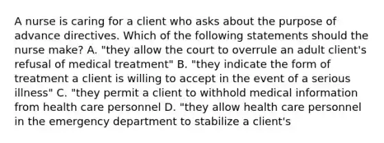 A nurse is caring for a client who asks about the purpose of advance directives. Which of the following statements should the nurse make? A. "they allow the court to overrule an adult client's refusal of medical treatment" B. "they indicate the form of treatment a client is willing to accept in the event of a serious illness" C. "they permit a client to withhold medical information from health care personnel D. "they allow health care personnel in the emergency department to stabilize a client's