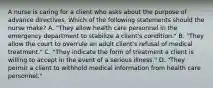 A nurse is caring for a client who asks about the purpose of advance directives. Which of the following statements should the nurse make? A. "They allow health care personnel in the emergency department to stabilize a client's condition." B. "They allow the court to overrule an adult client's refusal of medical treatment." C. "They indicate the form of treatment a client is willing to accept in the event of a serious illness." D. "They permit a client to withhold medical information from health care personnel."