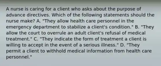 A nurse is caring for a client who asks about the purpose of advance directives. Which of the following statements should the nurse make? A. "They allow health care personnel in the emergency department to stabilize a client's condition." B. "They allow the court to overrule an adult client's refusal of medical treatment." C. "They indicate the form of treatment a client is willing to accept in the event of a serious illness." D. "They permit a client to withhold medical information from health care personnel."