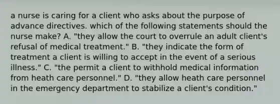 a nurse is caring for a client who asks about the purpose of advance directives. which of the following statements should the nurse make? A. "they allow the court to overrule an adult client's refusal of medical treatment." B. "they indicate the form of treatment a client is willing to accept in the event of a serious illness." C. "the permit a client to withhold medical information from heath care personnel." D. "they allow heath care personnel in the emergency department to stabilize a client's condition."