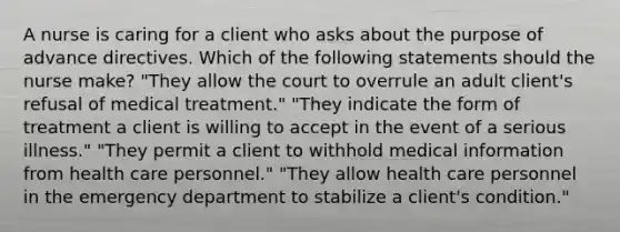 A nurse is caring for a client who asks about the purpose of advance directives. Which of the following statements should the nurse make? "They allow the court to overrule an adult client's refusal of medical treatment." "They indicate the form of treatment a client is willing to accept in the event of a serious illness." "They permit a client to withhold medical information from health care personnel." "They allow health care personnel in the emergency department to stabilize a client's condition."