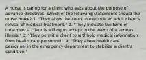 A nurse is caring for a client who asks about the purpose of advance directives. Which of the following statements should the nurse make? 1. "They allow the court to overrule an adult client's refusal of medical treatment." 2. "They indicate the form of treatment a client is willing to accept in the event of a serious illness." 3. "They permit a client to withhold medical information from health care personnel." 4. "They allow health care personnel in the emergency department to stabilize a client's condition."