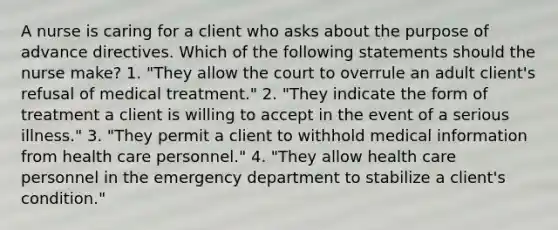 A nurse is caring for a client who asks about the purpose of advance directives. Which of the following statements should the nurse make? 1. "They allow the court to overrule an adult client's refusal of medical treatment." 2. "They indicate the form of treatment a client is willing to accept in the event of a serious illness." 3. "They permit a client to withhold medical information from health care personnel." 4. "They allow health care personnel in the emergency department to stabilize a client's condition."