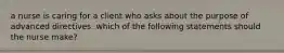 a nurse is caring for a client who asks about the purpose of advanced directives. which of the following statements should the nurse make?