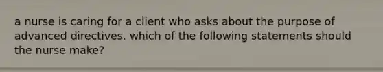 a nurse is caring for a client who asks about the purpose of advanced directives. which of the following statements should the nurse make?