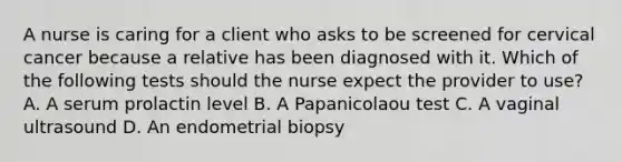 A nurse is caring for a client who asks to be screened for cervical cancer because a relative has been diagnosed with it. Which of the following tests should the nurse expect the provider to use? A. A serum prolactin level B. A Papanicolaou test C. A vaginal ultrasound D. An endometrial biopsy